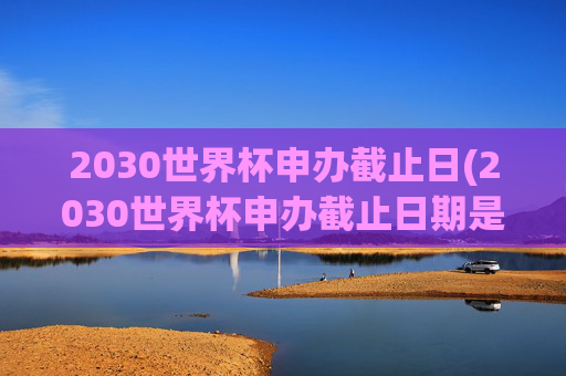 2030世界杯申办截止日(2030世界杯申办截止日期是几号)