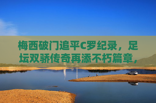 梅西破门追平C罗纪录,足坛双骄传奇再添不朽篇章,梅西破门追平C罗纪录,足坛双骄传奇再添不朽篇章