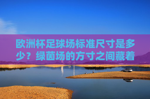 欧洲杯足球场标准尺寸是多少?绿茵场的方寸之间藏着哪些规则?欧洲杯足球场标准尺寸与方寸规则