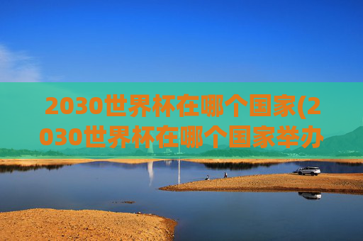 2030世界杯在哪个国家(2030世界杯在哪个国家举办)