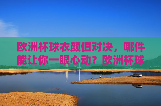 欧洲杯球衣颜值对决，哪件能让你一眼心动？欧洲杯球衣颜值对决，哪件一眼心动？