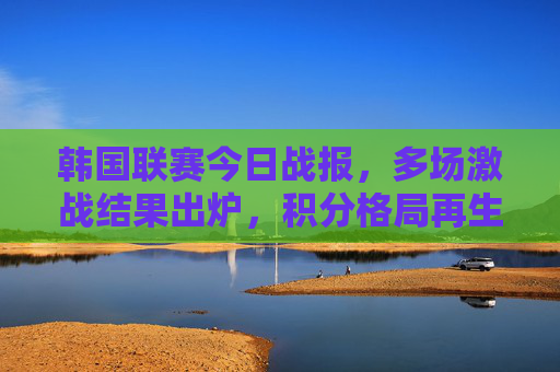 韩国联赛今日战报,多场激战结果出炉,积分格局再生变数,韩国联赛今日战报,多场激战积分格局再生变数