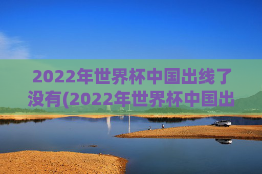2022年世界杯中国出线了没有(2022年世界杯中国出线了没有啊)2022年世界杯中国出线了吗？