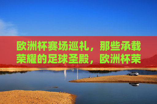 欧洲杯赛场巡礼,那些承载荣耀的足球圣殿,欧洲杯荣耀圣殿巡礼