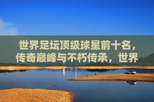 世界足坛顶级球星前十名，传奇巅峰与不朽传承，世界足坛顶级球星前十名，传奇巅峰与不朽传承