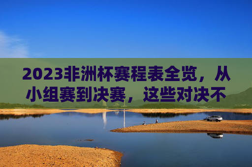 2023非洲杯赛程表全览，从小组赛到决赛，这些对决不容错过，2023非洲杯赛程全览，小组赛到决赛精彩对决不容错过