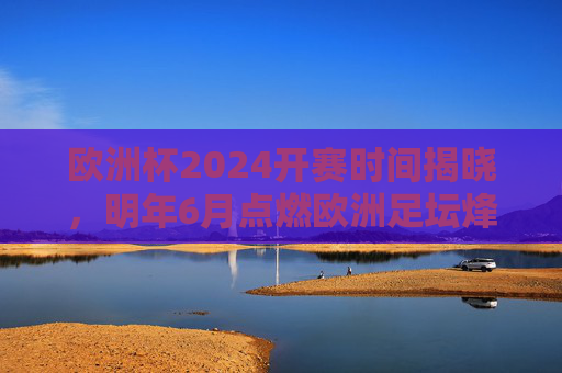 欧洲杯2024开赛时间揭晓,明年6月点燃欧洲足坛烽火