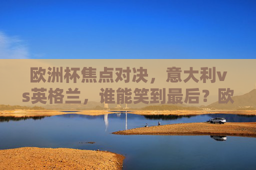 欧洲杯焦点对决,意大利vs英格兰,谁能笑到最后?欧洲杯焦点战,意大利vs英格兰谁能笑到最后?