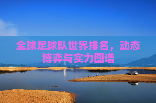 全球足球队世界排名,动态博弈与实力图谱