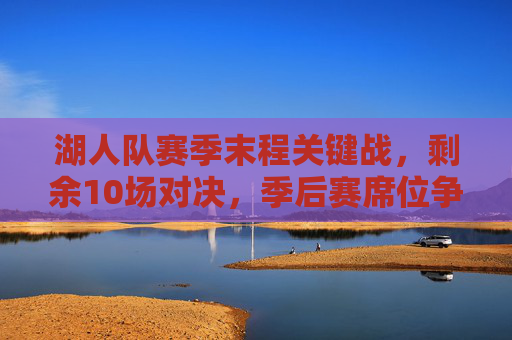 湖人队赛季末程关键战，剩余10场对决，季后赛席位争夺进入白热化，湖人末程10场关键战，季后赛席位争夺白热化