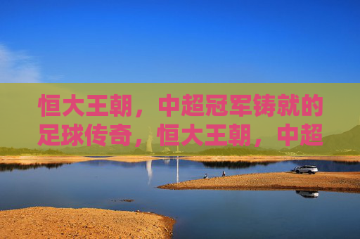恒大王朝,中超冠军铸就的足球传奇,恒大王朝,中超冠军铸就的足球传奇