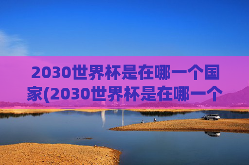 2030世界杯是在哪一个国家(2030世界杯是在哪一个国家举办的)2030世界杯举办国家