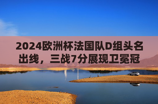 2024欧洲杯法国队D组头名出线，三战7分展现卫冕冠军底蕴，2024欧洲杯法国D组头名出线 三战7分展卫冕冠军底蕴