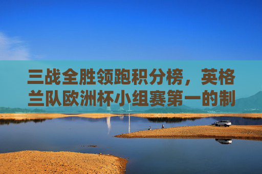 三战全胜领跑积分榜，英格兰队欧洲杯小组赛第一的制胜密码，英格兰三战全胜领跑积分榜，欧洲杯小组赛第一的制胜密码
