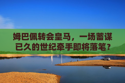 姆巴佩转会皇马，一场蓄谋已久的世纪牵手即将落笔？姆巴佩转会皇马，蓄谋已久的世纪牵手即将落笔