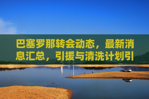 巴塞罗那转会动态，最新消息汇总，引援与清洗计划引关注，巴塞罗那转会动态，引援与清洗计划引关注
