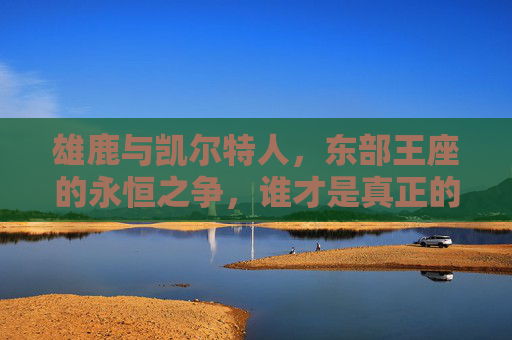雄鹿与凯尔特人，东部王座的永恒之争，谁才是真正的厉害？雄鹿与凯尔特人，东部王座的永恒争锋