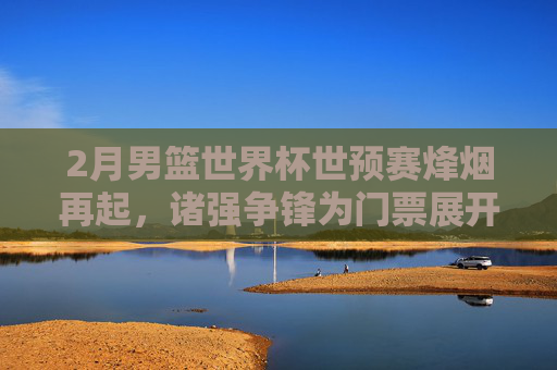 2月男篮世界杯世预赛烽烟再起,诸强争锋为门票展开生死角逐,2月男篮世界杯世预赛烽烟再起,诸强争锋为门票生死角逐