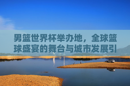 男篮世界杯举办地,全球篮球盛宴的舞台与城市发展引擎,男篮世界杯举办地,全球篮球盛宴舞台与城市发展引擎