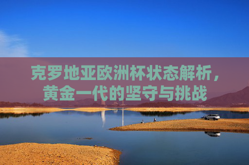 克罗地亚欧洲杯状态解析,黄金一代的坚守与挑战