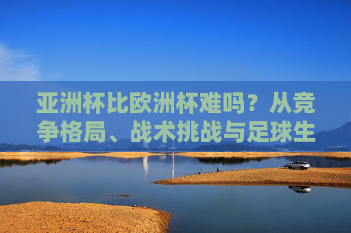 亚洲杯比欧洲杯难吗？从竞争格局、战术挑战与足球生态看难度密码，亚洲杯与欧洲杯难度解码，竞争格局、战术挑战与足球生态视角