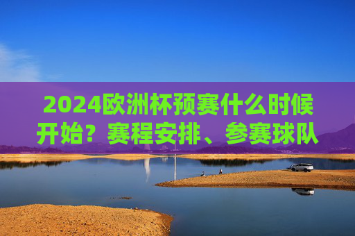 2024欧洲杯预赛什么时候开始？赛程安排、参赛球队全解析，2024欧洲杯预赛，开赛时间、赛程安排及参赛球队全解析