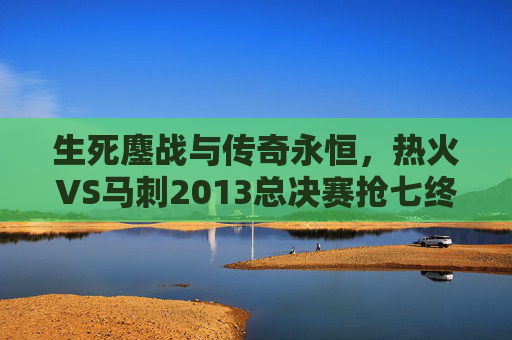 生死鏖战与传奇永恒,热火VS马刺2013总决赛抢七终极对决