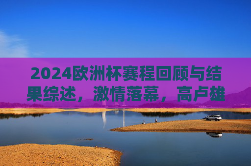 2024欧洲杯赛程回顾与结果综述，激情落幕，高卢雄鸡再捧德劳内杯，2024欧洲杯赛程回顾，激情落幕，高卢雄鸡再捧德劳内杯