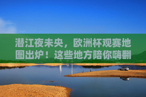 潜江夜未央,欧洲杯观赛地图出炉!这些地方陪你嗨翻夏天,潜江夜未央!欧洲杯观赛地图陪你嗨翻夏天