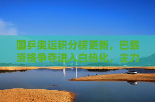 国乒奥运积分榜更新，巴黎资格争夺进入白热化，主力优势与新生力量并存，国乒巴黎奥运资格争夺白热化，主力优势与新生力量并存