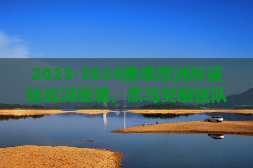 2023-2024赛季欧洲杯篮球战况速递，黑马突围强队林立，淘汰赛看点十足，2023-2024欧洲杯篮球战况速递，黑马突围强队林立，淘汰赛看点十足