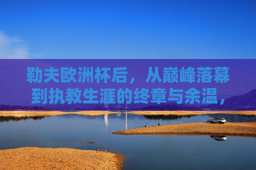 勒夫欧洲杯后，从巅峰落幕到执教生涯的终章与余温，勒夫欧洲杯落幕，执教生涯的巅峰终章与余温