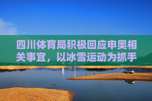 四川体育局积极回应申奥相关事宜，以冰雪运动为抓手，推动体育强省建设，四川体育局以冰雪运动为抓手 推动体育强省建设并积极回应申奥事宜