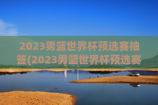 2023男篮世界杯预选赛抽签(2023男篮世界杯预选赛抽签结果)