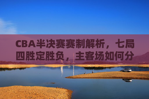 CBA半决赛赛制解析,七局四胜定胜负,主客场如何分配?CBA半决赛赛制解析,七局四胜定胜负,主客场如何分配?