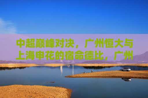 中超巅峰对决，广州恒大与上海申花的宿命德比，广州恒大vs上海申花，中超宿命巅峰对决