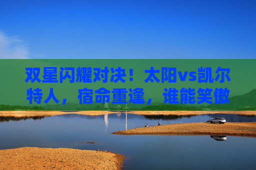 双星闪耀对决！太阳vs凯尔特人，宿命重逢，谁能笑傲绿军主场？宿命对决！太阳双星能否笑傲绿军主场？