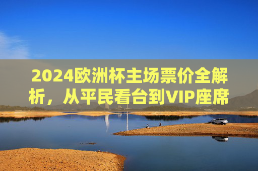 2024欧洲杯主场票价全解析,从平民看台到VIP座席,花多少钱能现场感受足球狂热?2024欧洲杯主场票价解析,从平民看台到VIP,花多少钱感受足球狂热?