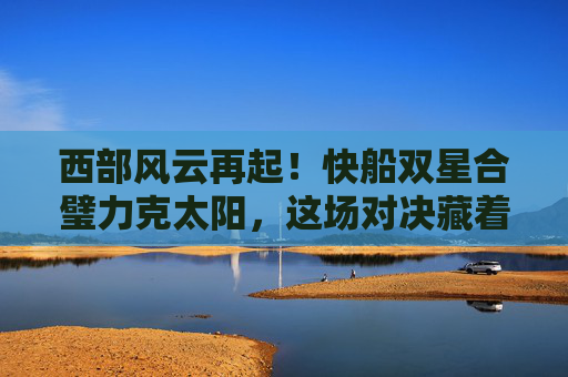 西部风云再起！快船双星合璧力克太阳，这场对决藏着多少季后赛密码？西部风云再起！快船双星合璧力克太阳，对决藏季后赛密码