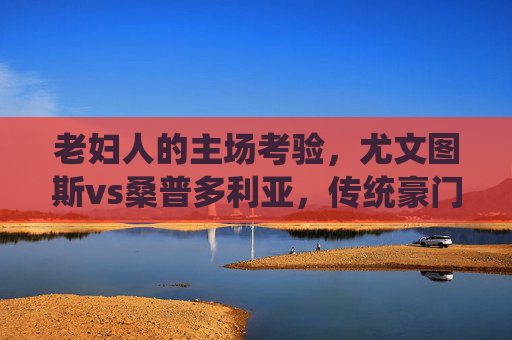 老妇人的主场考验,尤文图斯vs桑普多利亚,传统豪门的碾压与中游队的逆袭猜想,老妇人主场考验,传统豪门碾压与中游队逆袭