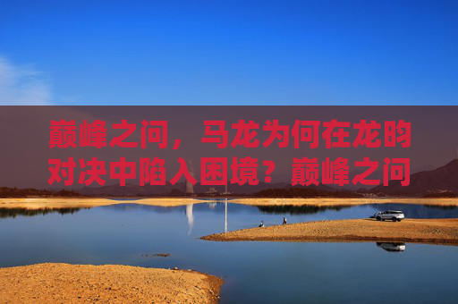 巅峰之问,马龙为何在龙昀对决中陷入困境?巅峰之问,马龙龙昀对决为何陷入困境?