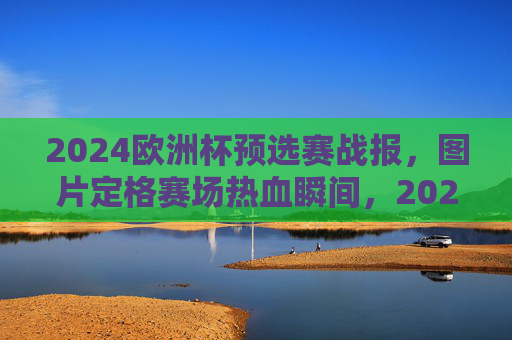 2024欧洲杯预选赛战报,图片定格赛场热血瞬间,2024欧洲杯预选赛战报,图片定格赛场热血瞬间