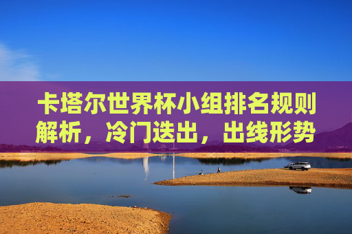 卡塔尔世界杯小组排名规则解析，冷门迭出，出线形势如何尘埃落定？卡塔尔世界杯小组排名规则解析，冷门迭出出线形势尘埃落定