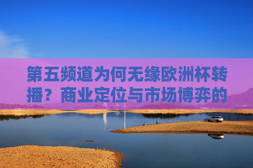 第五频道为何无缘欧洲杯转播?商业定位与市场博弈的必然结果,第五频道无缘欧洲杯转播,商业定位与市场博弈的必然结果