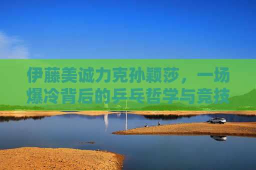 伊藤美诚力克孙颖莎,一场爆冷背后的乒乓哲学与竞技韧性,伊藤美诚爆冷胜孙颖莎,乒乓哲学与竞技韧性的较量