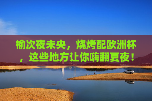 榆次夜未央,烧烤配欧洲杯,这些地方让你嗨翻夏夜!榆次夏夜未央,烧烤欧洲杯嗨翻天!