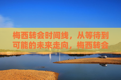 梅西转会时间线,从等待到可能的未来走向,梅西转会轨迹,从等待到未来走向