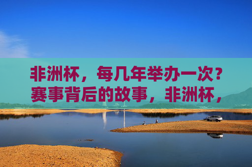 非洲杯，每几年举办一次？赛事背后的故事，非洲杯，几年一届与赛事背后的故事