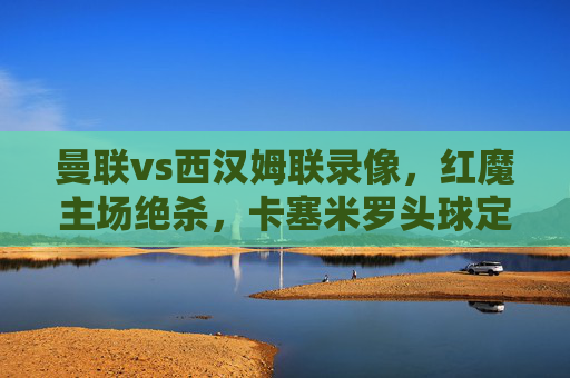 曼联vs西汉姆联录像，红魔主场绝杀，卡塞米罗头球定乾坤，英超焦点战战术复盘，曼联vs西汉姆联，红魔主场绝杀，卡塞米罗头球定乾坤，英超焦点战战术复盘