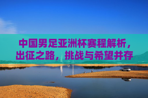中国男足亚洲杯赛程解析,出征之路,挑战与希望并存,中国男足亚洲杯出征,赛程解析与挑战希望并存